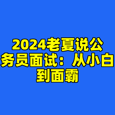 2024老夏说公务员面试：从小白到面霸