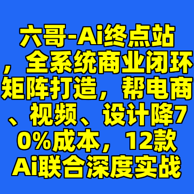 六哥-Ai终点站，全系统商业闭环矩阵打造，帮电商、视频、设计降70%成本，12款Ai联合深度实战