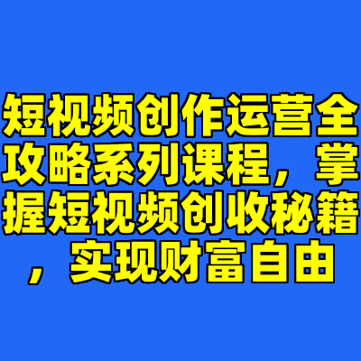 短视频创作运营全攻略系列课程，掌握短视频创收秘籍，实现财富自由