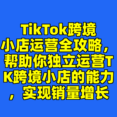 TikTok跨境小店运营全攻略，帮助你独立运营TK跨境小店的能力，实现销量增长