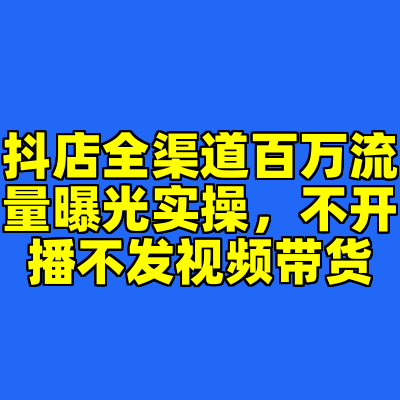 抖店全渠道百万流量曝光实操，不开播不发视频带货