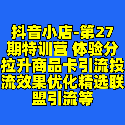 抖音小店-第27期特训营 体验分拉升商品卡引流投流效果优化精选联盟引流等