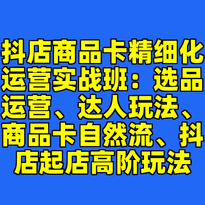 抖店商品卡精细化运营实战班：选品运营、达人玩法、商品卡自然流、抖店起店高阶玩法