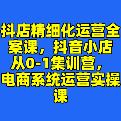 抖店精细化运营全案课，抖音​小店从0-1集训营，电商系统运营实操课