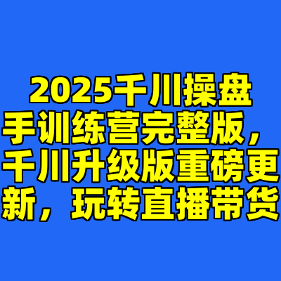 2025千川操盘手训练营完整版，千川升级版重磅更新，玩转直播带货