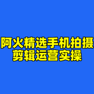 阿火精选手机拍摄剪辑运营实操-cc资源站