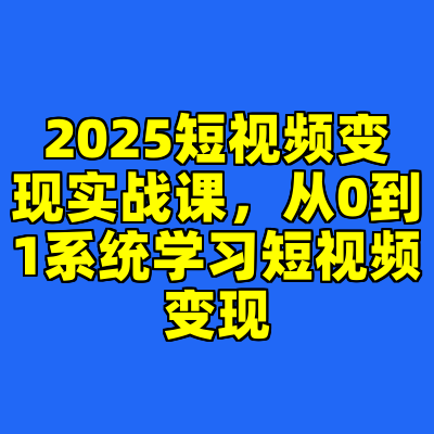 2025短视频变现实战课，从0到1系统学习短视频变现