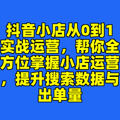 抖音小店从0到1实战运营，帮你全方位掌握小店运营，提升搜索数据与出单量