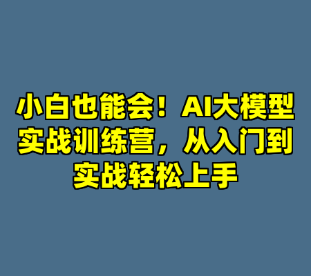 小白也能会！AI大模型实战训练营，从入门到实战轻松上手