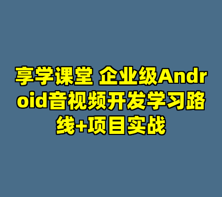 享学课堂 企业级Android音视频开发学习路线+项目实战