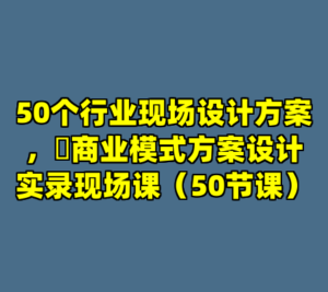 50个行业现场设计方案，​商业模式方案设计实录现场课（50节课）-cc资源站