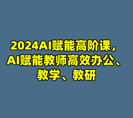 2024AI赋能高阶课，AI赋能教师高效办公、教学、教研