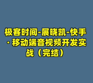 极客时间-展晓凯-快手 · 移动端音视频开发实战（完结）-cc资源站