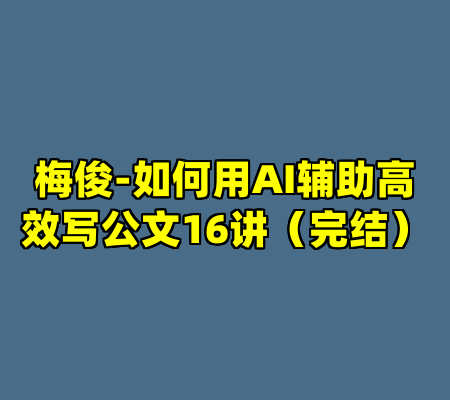 梅俊-如何用AI辅助高效写公文16讲（完结）