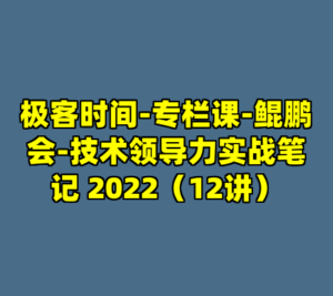 极客时间-专栏课-鲲鹏会-技术领导力实战笔记 2022（12讲）-cc资源站