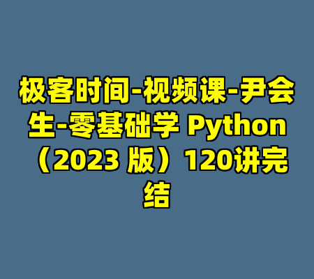 极客时间-视频课-尹会生-零基础学 Python（2023 版）120讲完结