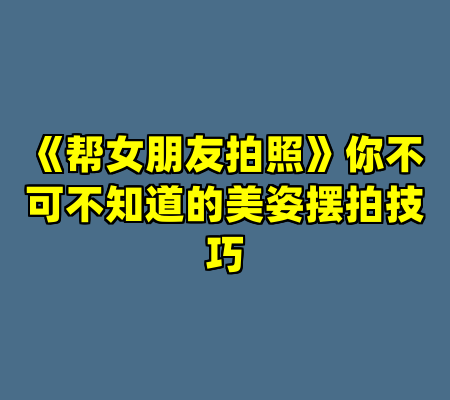 《帮女朋友拍照》你不可不知道的美姿摆拍技巧