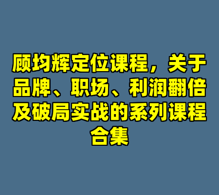 顾均辉定位课程，关于品牌、职场、利润翻倍及破局实战的系列课程合集