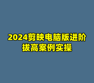 2024剪映电脑版进阶拔高案例实操-cc资源站
