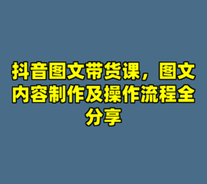 抖音图文带货课，图文内容制作及操作流程全分享-cc资源站