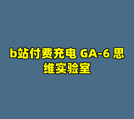 b站付费充电 GA-6 思维实验室
