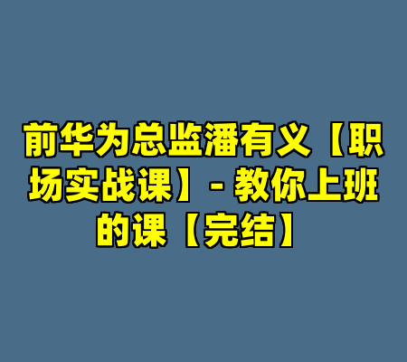 前华为总监潘有义【职场实战课】- 教你上班的课【完结】