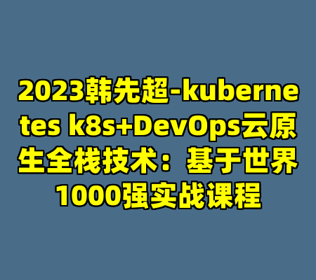 2023韩先超-kubernetes k8s+DevOps云原生全栈技术：基于世界1000强实战课程