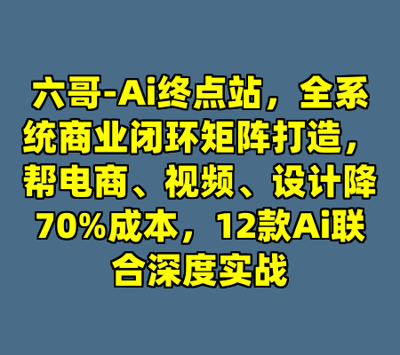 六哥-Ai终点站，全系统商业闭环矩阵打造，帮电商、视频、设计降70%成本，12款Ai联合深度实战