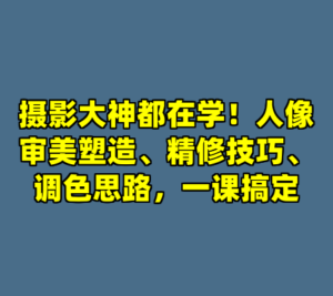 摄影大神都在学！人像审美塑造、精修技巧、调色思路，一课搞定-cc资源站