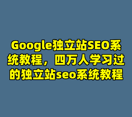 Google独立站SEO系统教程，四万人学习过的独立站seo系统教程