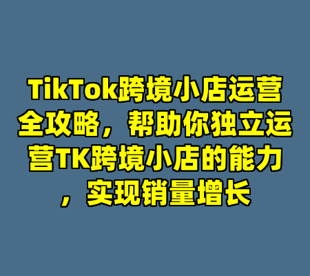 TikTok跨境小店运营全攻略，帮助你独立运营TK跨境小店的能力，实现销量增长