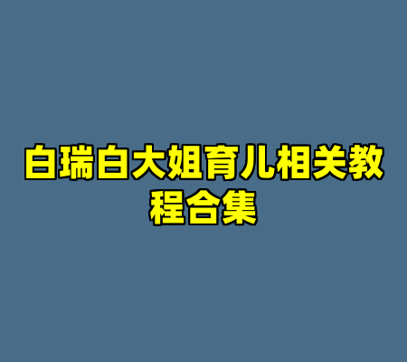 白瑞白大姐育儿相关教程合集