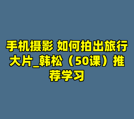 手机摄影 如何拍出旅行大片_韩松（50课）推荐学习