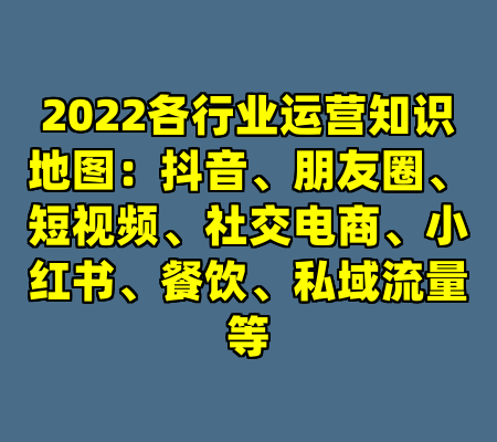 2022各行业运营知识地图：抖音、朋友圈、短视频、社交电商、小红书、餐饮、私域流量等