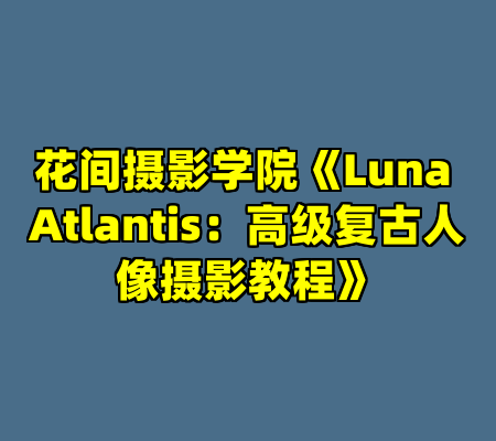 花间摄影学院《Luna Atlantis：高级复古人像摄影教程》