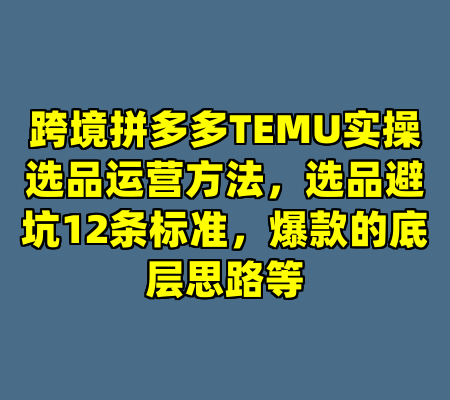 跨境拼多多TEMU实操选品运营方法，选品避坑12条标准，爆款的底层思路等