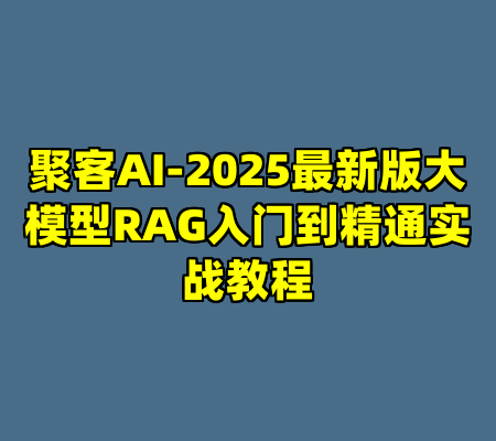 聚客AI-2025最新版大模型RAG入门到精通实战教程
