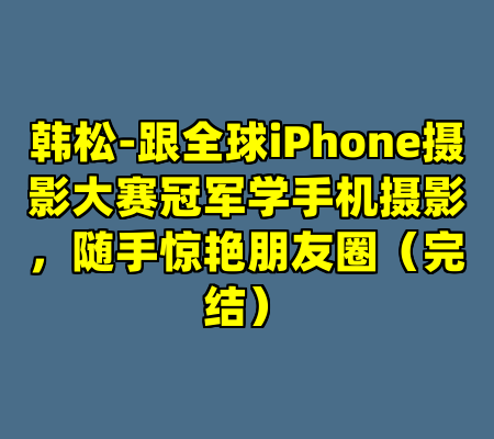 韩松-跟全球iPhone摄影大赛冠军学手机摄影，随手惊艳朋友圈（完结）