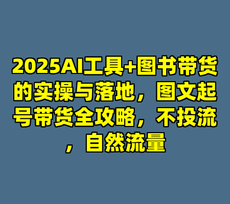 2025AI工具+图书带货的实操与落地，图文起号带货全攻略，不投流，自然流量