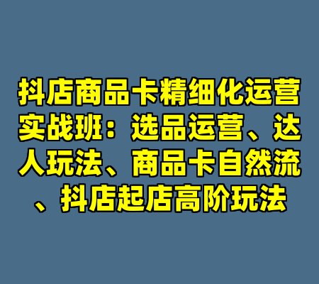 抖店商品卡精细化运营实战班：选品运营、达人玩法、商品卡自然流、抖店起店高阶玩法