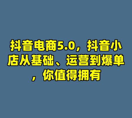 抖音电商5.0，抖音小店从基础、运营到爆单，你值得拥有