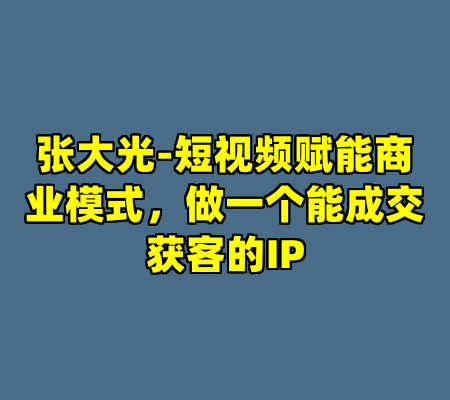 张大光-短视频赋能商业模式，做一个能成交获客的IP
