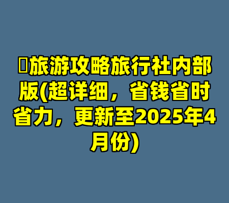 ​旅游攻略旅行社内部版(超详细，省钱省时省力，更新至2025年4月份)