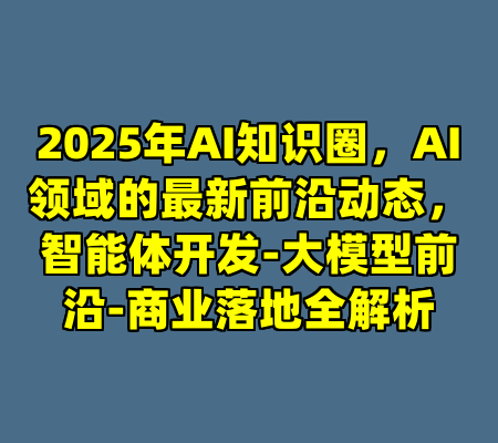 2025年AI知识圈，AI领域的最新前沿动态，智能体开发-大模型前沿-商业落地全解析