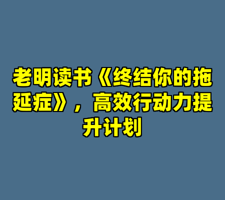 老明读书《终结你的拖延症》，高效行动力提升计划