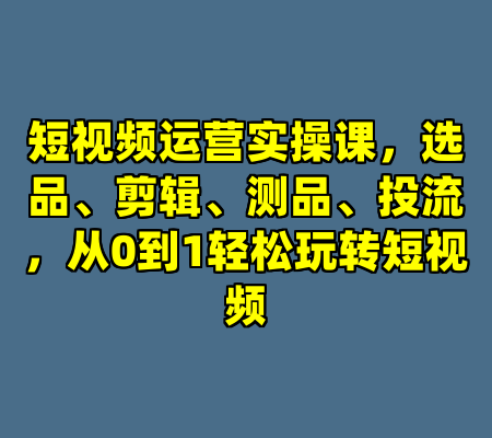 短视频运营实操课，选品、剪辑、测品、投流，从0到1轻松玩转短视频