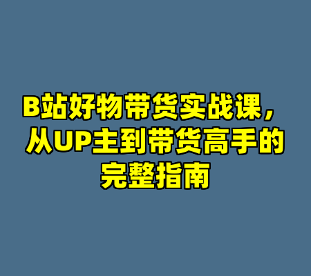 B站好物带货实战课，从UP主到带货高手的完整指南