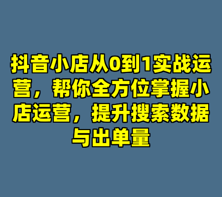 抖音小店从0到1实战运营，帮你全方位掌握小店运营，提升搜索数据与出单量