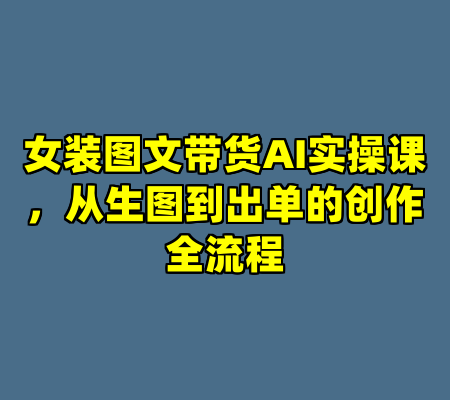 女装图文带货AI实操课，从生图到出单的创作全流程