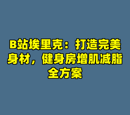 B站埃里克：打造完美身材，健身房增肌减脂全方案
